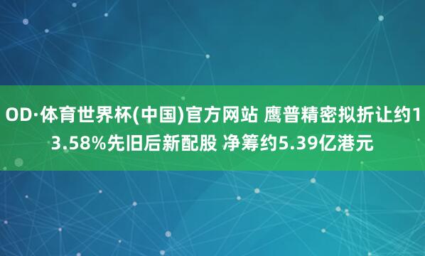OD·体育世界杯(中国)官方网站 鹰普精密拟折让约13.58%先旧后新配股 净筹约5.39亿港元