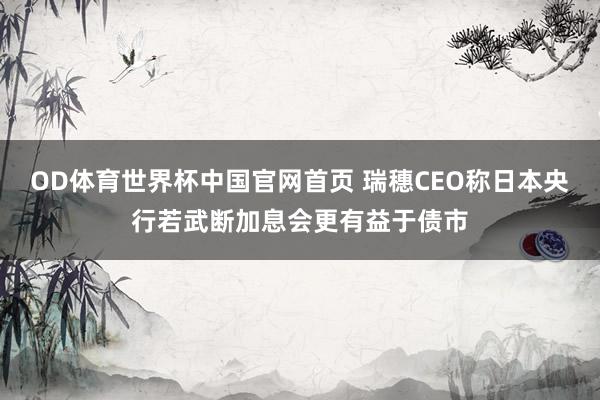 OD体育世界杯中国官网首页 瑞穗CEO称日本央行若武断加息会更有益于债市