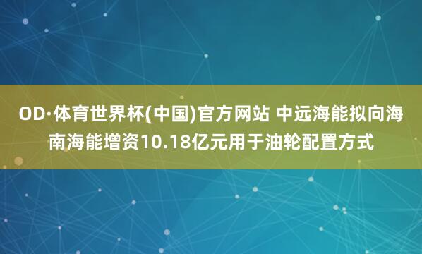 OD·体育世界杯(中国)官方网站 中远海能拟向海南海能增资10.18亿元用于油轮配置方式