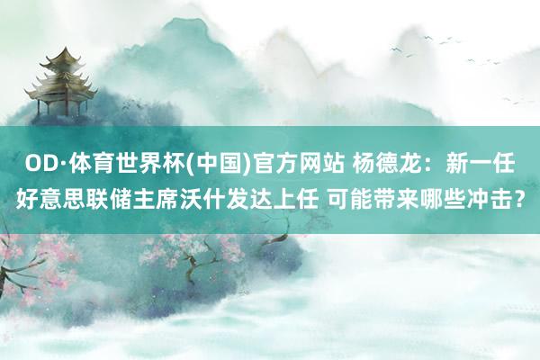 OD·体育世界杯(中国)官方网站 杨德龙：新一任好意思联储主席沃什发达上任 可能带来哪些冲击？