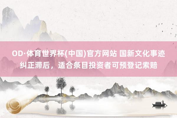 OD·体育世界杯(中国)官方网站 国新文化事迹纠正滞后，适合条目投资者可预登记索赔