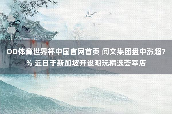 OD体育世界杯中国官网首页 阅文集团盘中涨超7% 近日于新加坡开设潮玩精选荟萃店