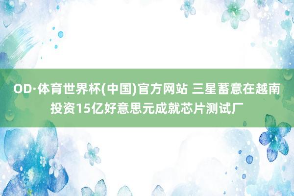 OD·体育世界杯(中国)官方网站 三星蓄意在越南投资15亿好意思元成就芯片测试厂