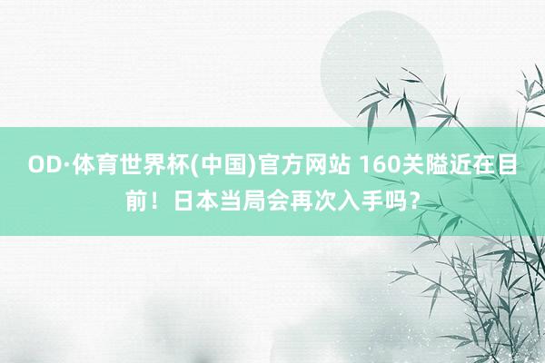 OD·体育世界杯(中国)官方网站 160关隘近在目前！日本当局会再次入手吗？
