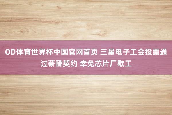 OD体育世界杯中国官网首页 三星电子工会投票通过薪酬契约 幸免芯片厂歇工