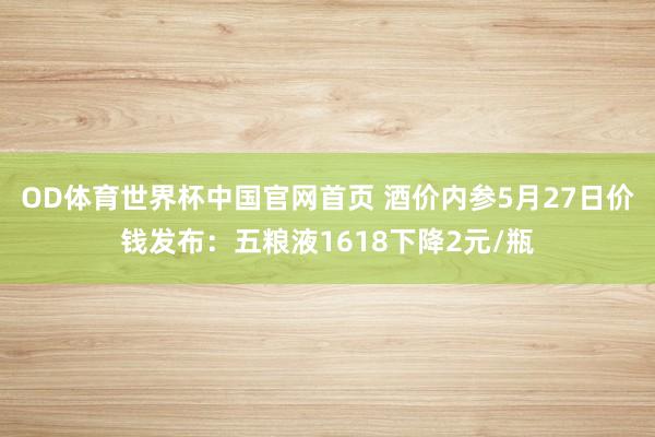 OD体育世界杯中国官网首页 酒价内参5月27日价钱发布：五粮液1618下降2元/瓶