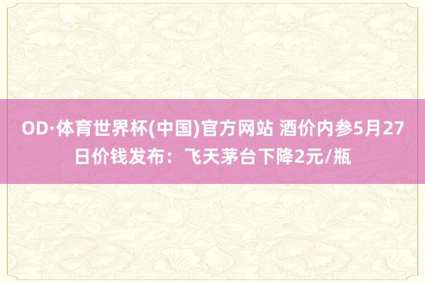 OD·体育世界杯(中国)官方网站 酒价内参5月27日价钱发布：飞天茅台下降2元/瓶