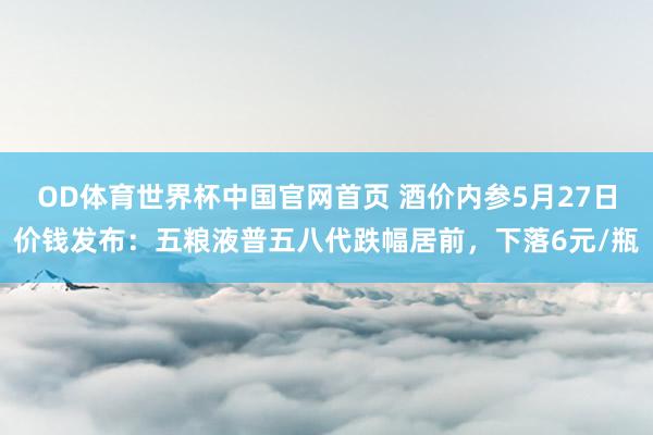 OD体育世界杯中国官网首页 酒价内参5月27日价钱发布：五粮液普五八代跌幅居前，下落6元/瓶
