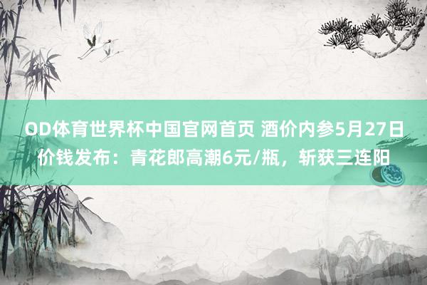OD体育世界杯中国官网首页 酒价内参5月27日价钱发布：青花郎高潮6元/瓶，斩获三连阳
