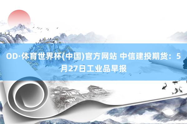 OD·体育世界杯(中国)官方网站 中信建投期货：5月27日工业品早报