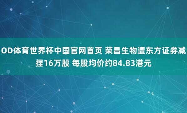 OD体育世界杯中国官网首页 荣昌生物遭东方证券减捏16万股 每股均价约84.83港元