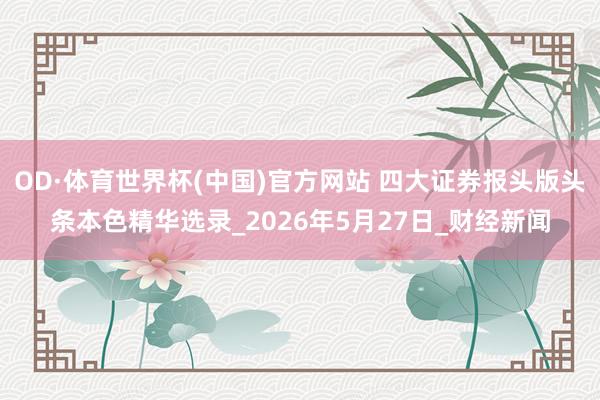 OD·体育世界杯(中国)官方网站 四大证券报头版头条本色精华选录_2026年5月27日_财经新闻