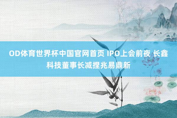 OD体育世界杯中国官网首页 IPO上会前夜 长鑫科技董事长减捏兆易鼎新