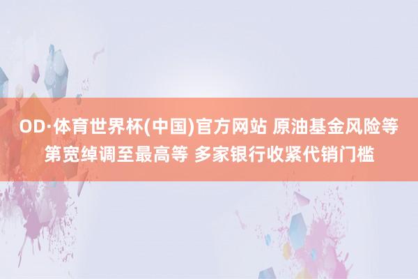 OD·体育世界杯(中国)官方网站 原油基金风险等第宽绰调至最高等 多家银行收紧代销门槛