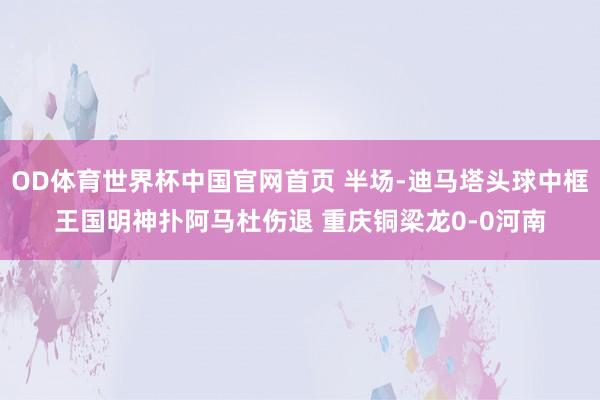 OD体育世界杯中国官网首页 半场-迪马塔头球中框王国明神扑阿马杜伤退 重庆铜梁龙0-0河南