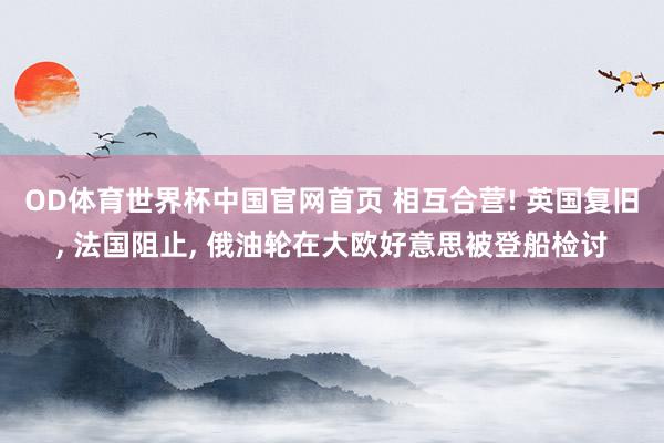 OD体育世界杯中国官网首页 相互合营! 英国复旧, 法国阻止, 俄油轮在大欧好意思被登船检讨