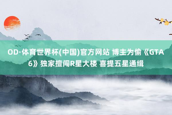 OD·体育世界杯(中国)官方网站 博主为偷《GTA6》独家擅闯R星大楼 喜提五星通缉