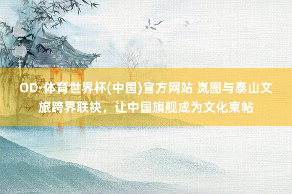 OD·体育世界杯(中国)官方网站 岚图与泰山文旅跨界联袂，让中国旗舰成为文化柬帖