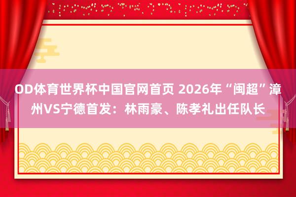 OD体育世界杯中国官网首页 2026年“闽超”漳州VS宁德首发：林雨豪、陈孝礼出任队长