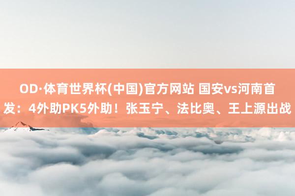 OD·体育世界杯(中国)官方网站 国安vs河南首发：4外助PK5外助！张玉宁、法比奥、王上源出战
