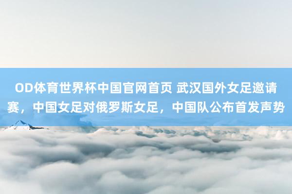 OD体育世界杯中国官网首页 武汉国外女足邀请赛，中国女足对俄罗斯女足，<a href=