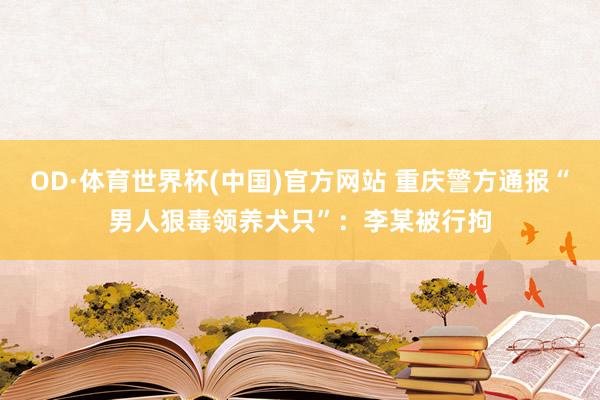 OD·体育世界杯(中国)官方网站 重庆警方通报“男人狠毒领养犬只”：李某被行拘
