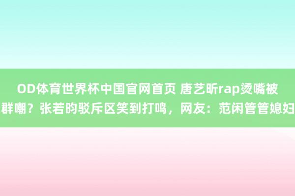 OD体育世界杯中国官网首页 唐艺昕rap烫嘴被群嘲？张若昀驳斥区笑到打鸣，网友：范闲管管媳妇