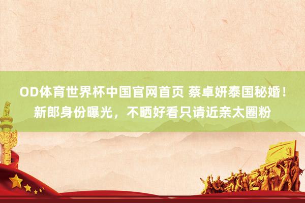 OD体育世界杯中国官网首页 蔡卓妍泰国秘婚！新郎身份曝光，不晒好看只请近亲太圈粉