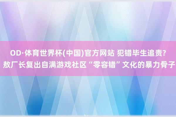 OD·体育世界杯(中国)官方网站 犯错毕生追责? 敖厂长复出自满游戏社区“零容错”文化的暴力骨子