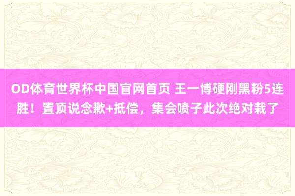 OD体育世界杯中国官网首页 王一博硬刚黑粉5连胜！置顶说念歉+抵偿，集会喷子此次绝对栽了