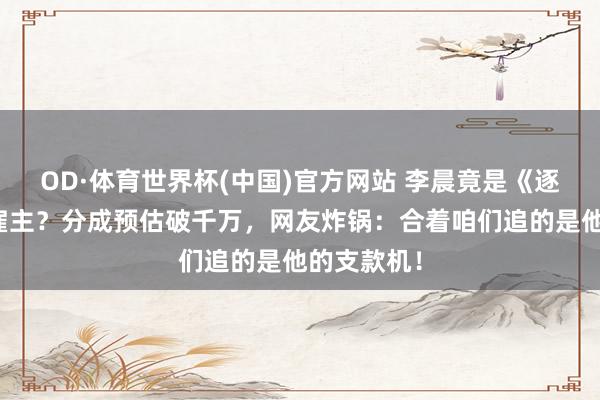 OD·体育世界杯(中国)官方网站 李晨竟是《逐玉》幕后雇主?分成预估破千万,网友炸锅:合着咱们追的是他的支款机!