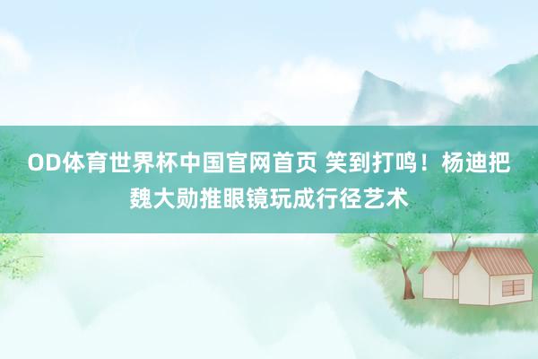 OD体育世界杯中国官网首页 笑到打鸣！杨迪把魏大勋推眼镜玩成行径艺术