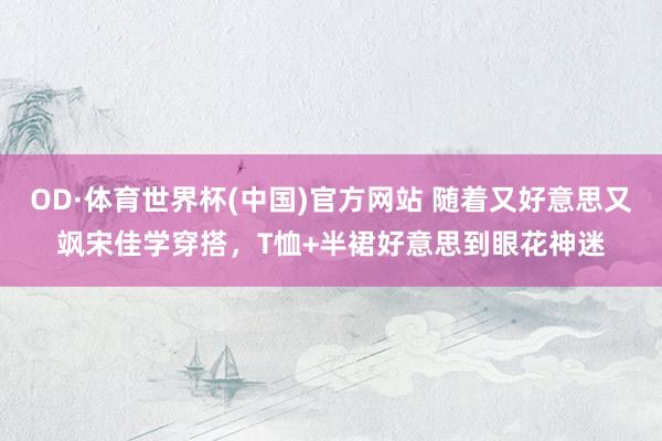 OD·体育世界杯(中国)官方网站 随着又好意思又飒宋佳学穿搭，T恤+半裙好意思到眼花神迷