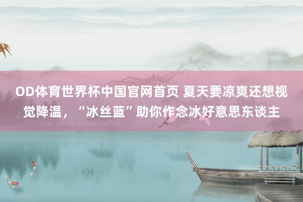 OD体育世界杯中国官网首页 夏天要凉爽还想视觉降温，“冰丝蓝”助你作念冰好意思东谈主