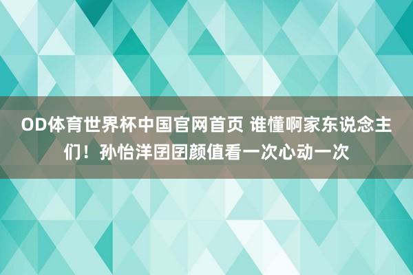 OD体育世界杯中国官网首页 谁懂啊家东说念主们！孙怡洋囝囝颜值看一次心动一次