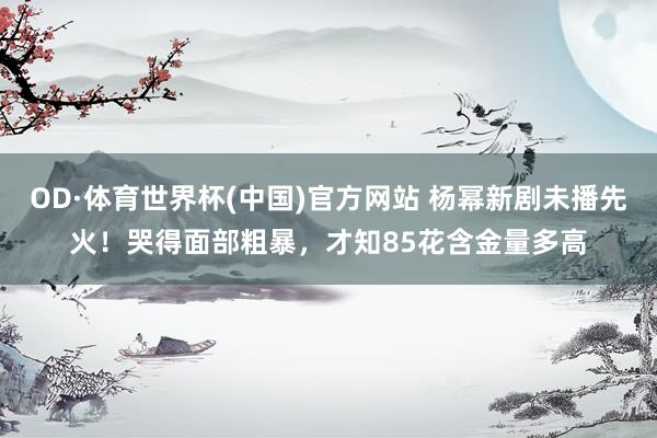 OD·体育世界杯(中国)官方网站 杨幂新剧未播先火！哭得面部粗暴，才知85花含金量多高