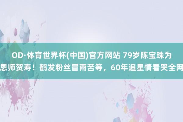 OD·体育世界杯(中国)官方网站 79岁陈宝珠为恩师贺寿！鹤发粉丝冒雨苦等，60年追星情看哭全网