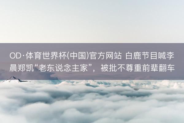 OD·体育世界杯(中国)官方网站 白鹿节目喊李晨郑凯“老东说念主家”，被批不尊重前辈翻车