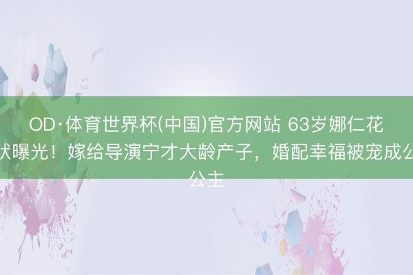 OD·体育世界杯(中国)官方网站 63岁娜仁花现状曝光！嫁给导演宁才大龄产子，婚配幸福被宠成公主