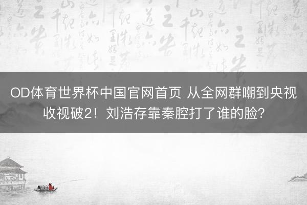 OD体育世界杯中国官网首页 从全网群嘲到央视收视破2！刘浩存靠秦腔打了谁的脸？