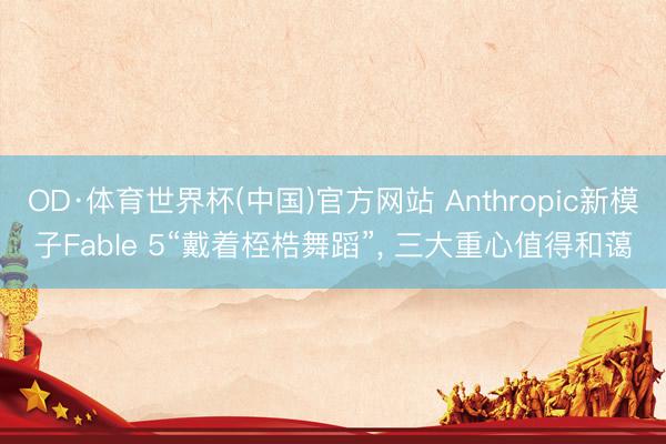 OD·体育世界杯(中国)官方网站 Anthropic新模子Fable 5“戴着桎梏舞蹈”， 三大重心值得和蔼