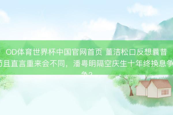 OD体育世界杯中国官网首页 董洁松口反想曩昔苟且直言重来会不同，潘粤明隔空庆生十年终换息争？