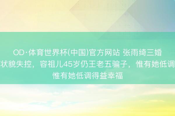 OD·体育世界杯(中国)官方网站 张雨绮三婚三离被嘲状貌失控，容祖儿45岁仍王老五骗子，惟有她低调得益幸福