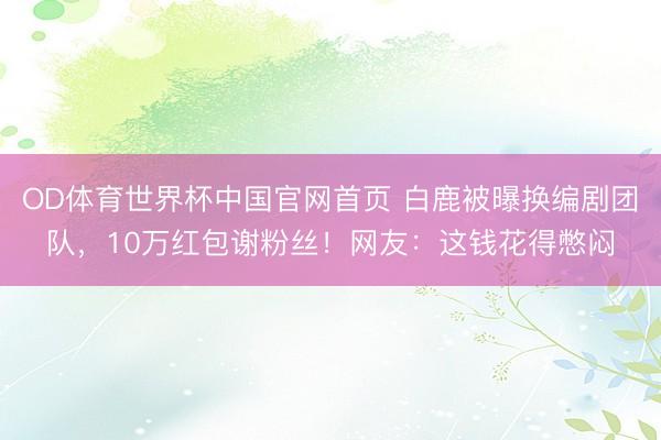 OD体育世界杯中国官网首页 白鹿被曝换编剧团队，10万红包谢粉丝！网友：这钱花得憋闷