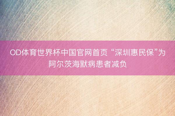 OD体育世界杯中国官网首页 “深圳惠民保”为阿尔茨海默病患者减负