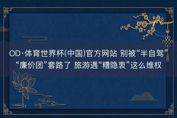 OD·体育世界杯(中国)官方网站 别被“半自驾”“廉价团”套路了 旅游遇“糟隐衷”这么维权