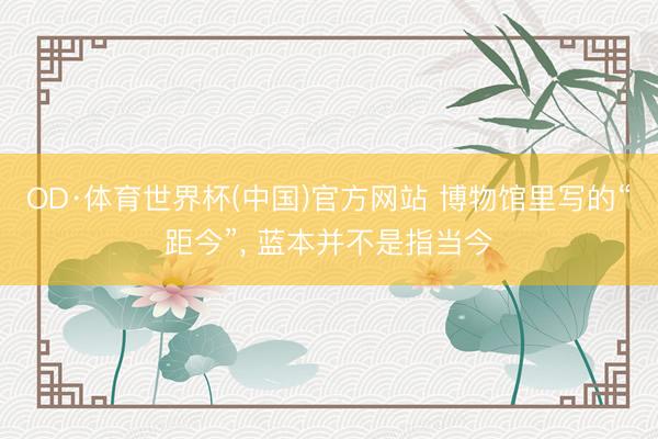 OD·体育世界杯(中国)官方网站 博物馆里写的“距今”， 蓝本并不是指当今