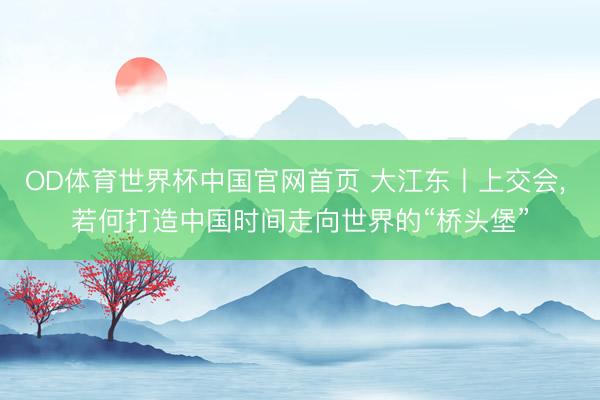 OD体育世界杯中国官网首页 大江东丨上交会， 若何打造中国时间走向世界的“桥头堡”