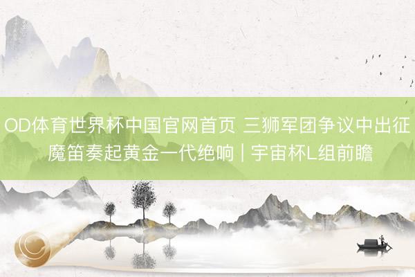 OD体育世界杯中国官网首页 三狮军团争议中出征 魔笛奏起黄金一代绝响 | 宇宙杯L组前瞻