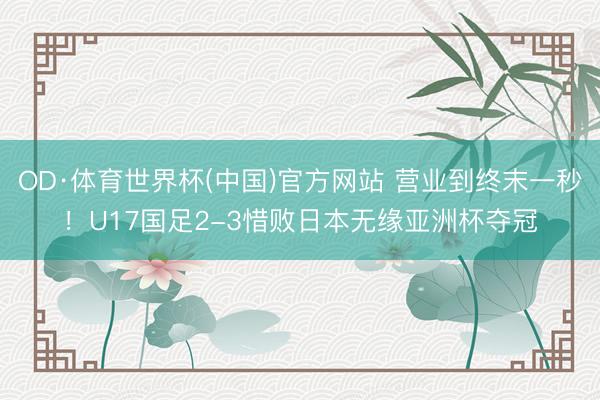 OD·体育世界杯(中国)官方网站 营业到终末一秒！U17国足2-3惜败日本无缘亚洲杯夺冠